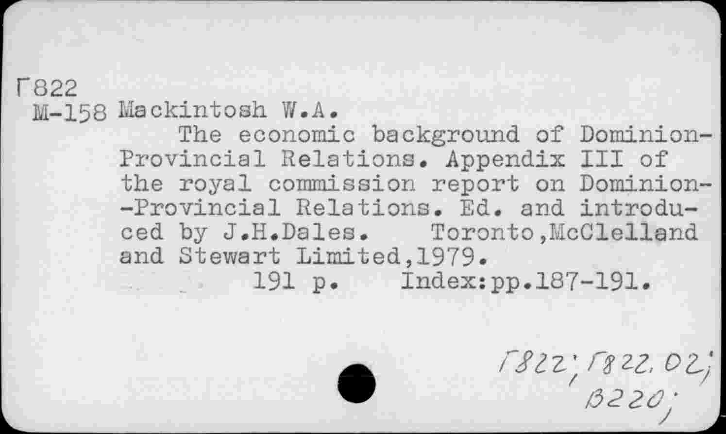 ﻿Г822
M-158 Mackintosh W.A.
The economic background of Dominion-Provincial Relations. Appendix III of the royal commission report on Dominion--Provincial Relations. Ed. and introduced by J.H.Dales.	Toronto»McClelland
and Stewart Limited,1979.
191 p.	Index:pp.187-191.
Л/zz.' г$гг,
2û: